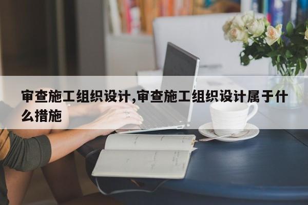 审查施工组织设计,审查施工组织设计属于什么措施